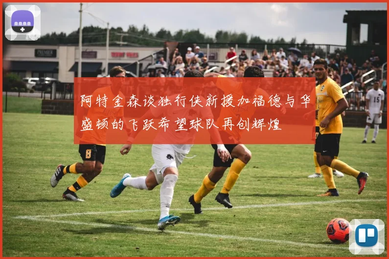阿特金森谈独行侠新援加福德与华盛顿的飞跃希望球队再创辉煌