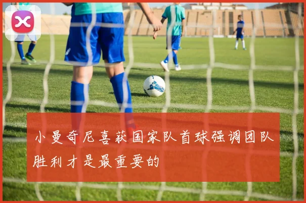小曼奇尼喜获国家队首球强调团队胜利才是最重要的