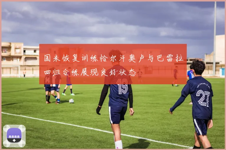 国米恢复训练恰尔汗奥卢与巴雷拉回归合练展现良好状态