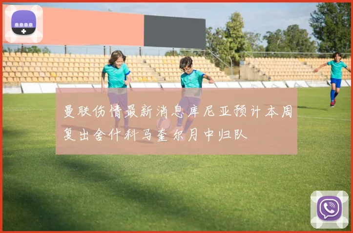 曼联伤情最新消息库尼亚预计本周复出舍什科马奎尔月中归队
