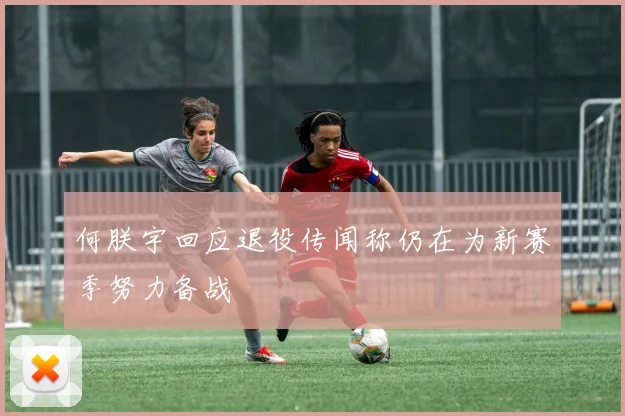 何朕宇回应退役传闻称仍在为新赛季努力备战