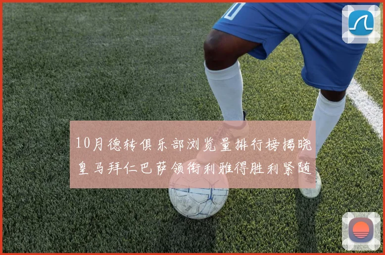 10月德转俱乐部浏览量排行榜揭晓皇马拜仁巴萨领衔利雅得胜利紧随其后