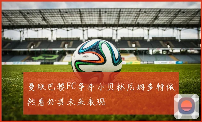曼联巴黎FC争夺小贝林厄姆多特依然看好其未来表现