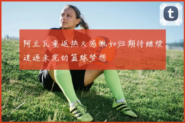 阿丘瓦重返热火感慨如归期待继续追逐未完的篮球梦想