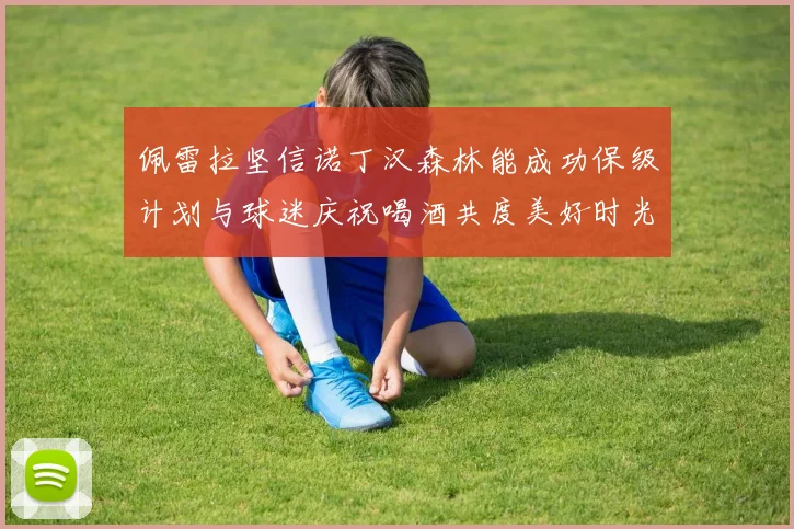 佩雷拉坚信诺丁汉森林能成功保级计划与球迷庆祝喝酒共度美好时光