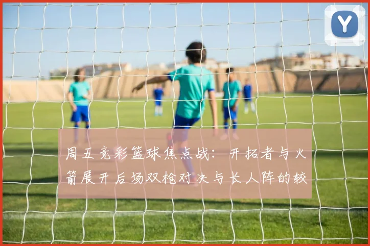 周五竞彩篮球焦点战：开拓者与火箭展开后场双枪对决与长人阵的较量