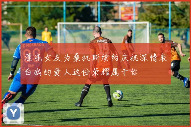漂亮女友为桑托斯续约庆祝深情表白我的爱人这份荣耀属于你