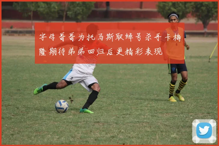字母哥哥为托马斯取绰号杀手卡梅隆期待弟弟回归后更精彩表现