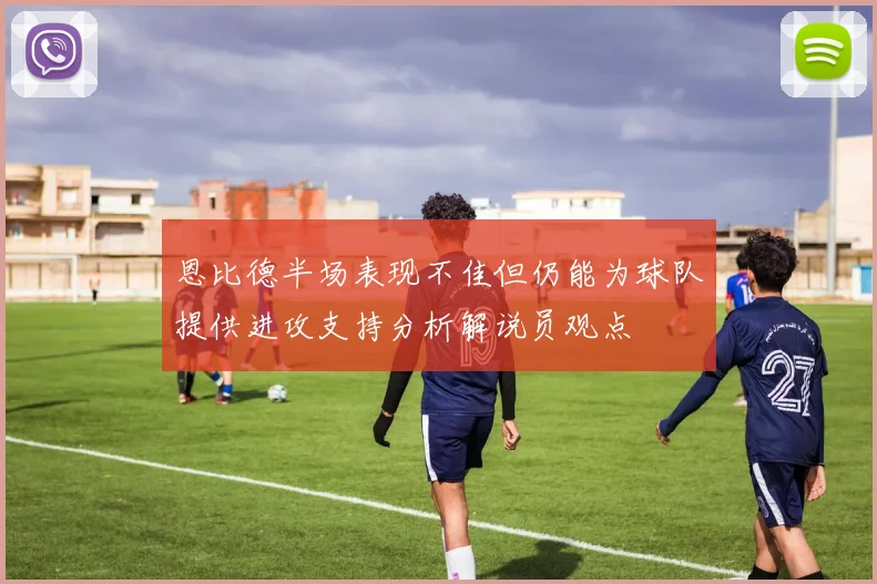 恩比德半场表现不佳但仍能为球队提供进攻支持分析解说员观点