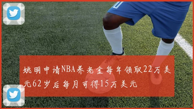 姚明申请NBA养老金每年领取22万美元62岁后每月可得15万美元