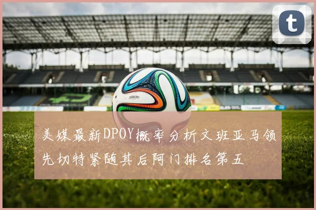 美媒最新DPOY概率分析文班亚马领先切特紧随其后阿门排名第五