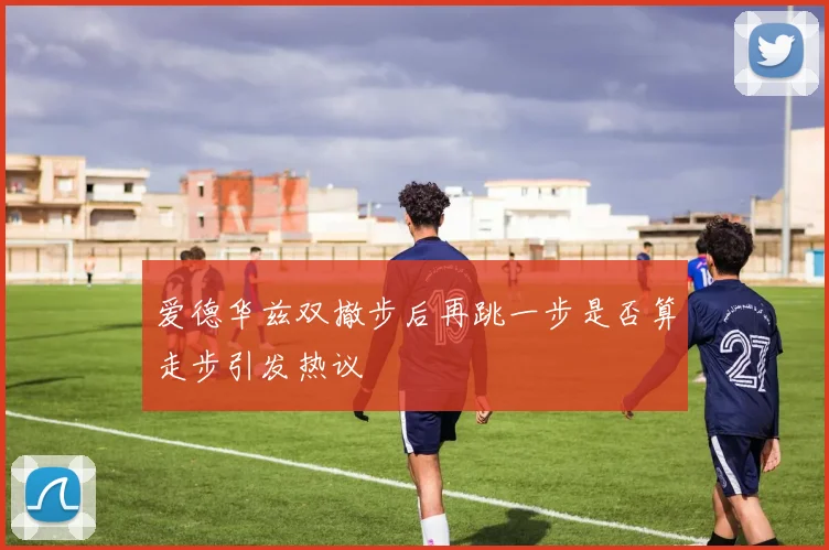 爱德华兹双撤步后再跳一步是否算走步引发热议