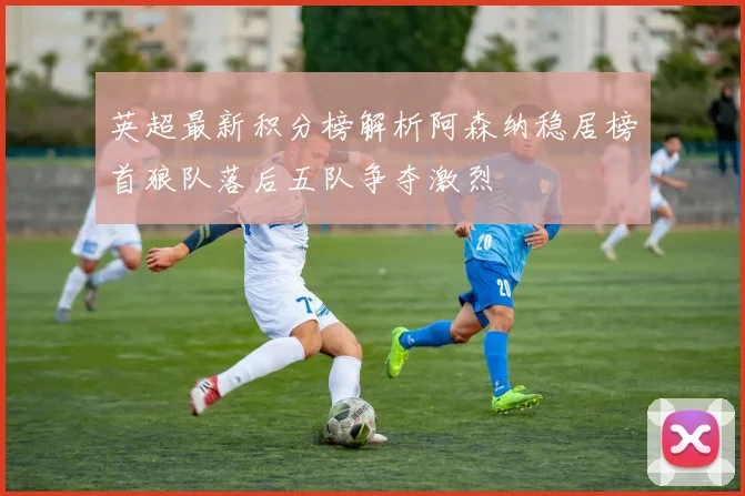 英超最新积分榜解析阿森纳稳居榜首狼队落后五队争夺激烈