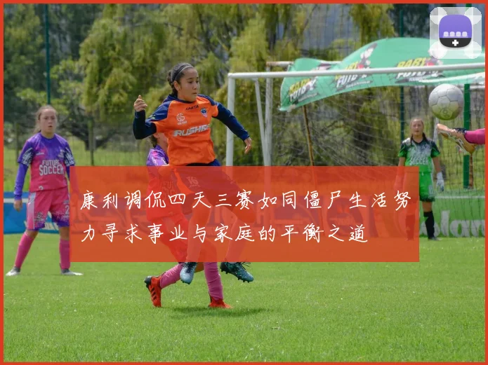 康利调侃四天三赛如同僵尸生活努力寻求事业与家庭的平衡之道