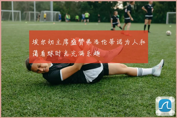 埃尔切主席盛赞弗洛伦蒂诺为人和蔼看球时光充满乐趣