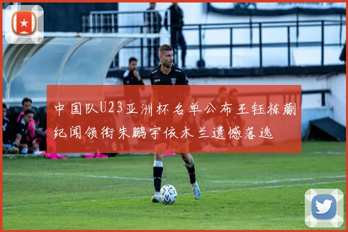 中国队U23亚洲杯名单公布王钰栋蒯纪闻领衔朱鹏宇依木兰遗憾落选