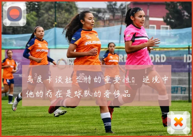 乌度卡谈杜兰特的重要性：逆境中他的存在是球队的奢侈品