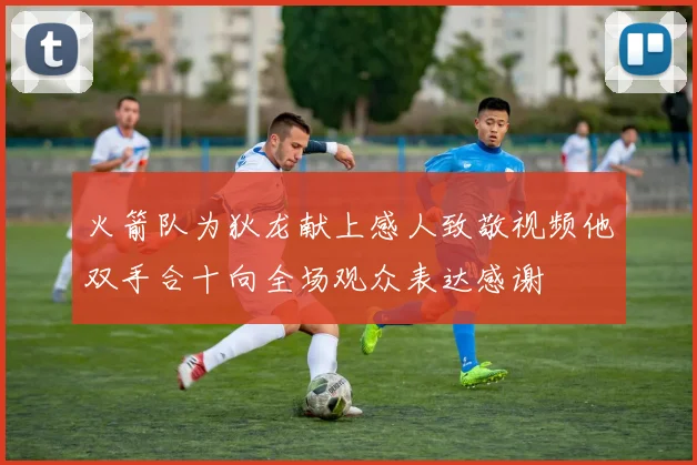火箭队为狄龙献上感人致敬视频他双手合十向全场观众表达感谢