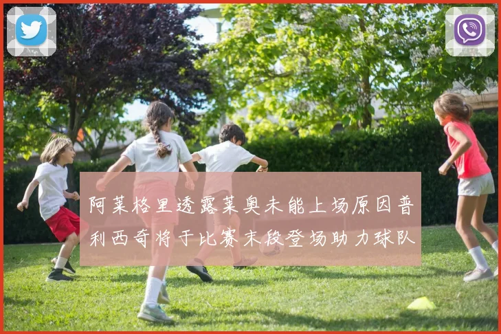 阿莱格里透露莱奥未能上场原因普利西奇将于比赛末段登场助力球队