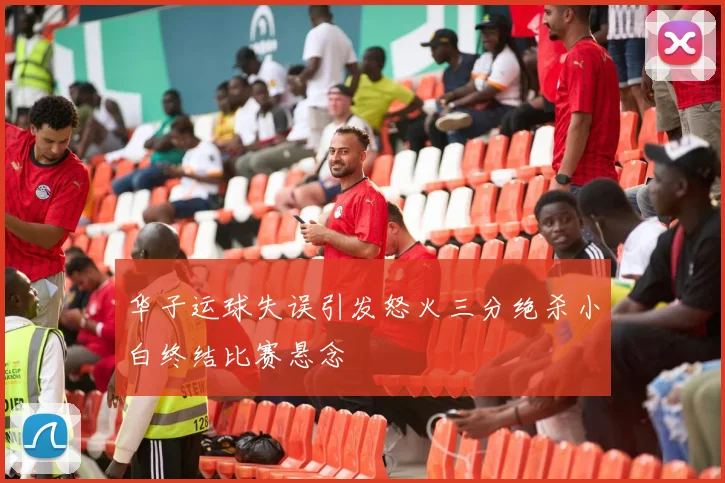 华子运球失误引发怒火三分绝杀小白终结比赛悬念