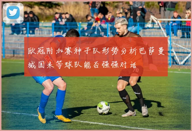 欧冠附加赛种子队形势分析巴萨曼城国米等球队能否强强对话