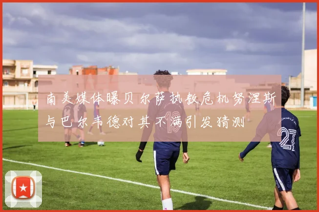 南美媒体曝贝尔萨执教危机努涅斯与巴尔韦德对其不满引发猜测