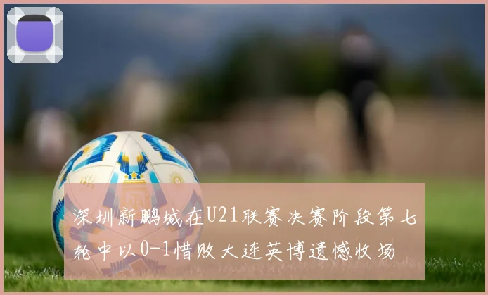 深圳新鹏城在U21联赛决赛阶段第七轮中以0-1惜败大连英博遗憾收场
