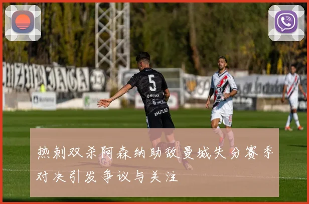 热刺双杀阿森纳助敌曼城失分赛季对决引发争议与关注