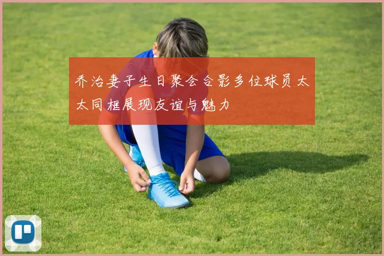 乔治妻子生日聚会合影多位球员太太同框展现友谊与魅力