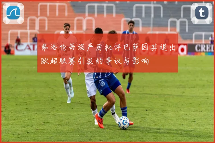 弗洛伦蒂诺严厉批评巴萨因其退出欧超联赛引发的争议与影响